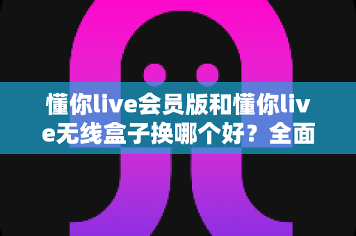 懂你live会员版和懂你live无线盒子换哪个好?全面对比助你选对不花冤枉钱 懂你live会员版和懂你live无线盒子换哪个好?全面对比助你选对不花冤枉钱
