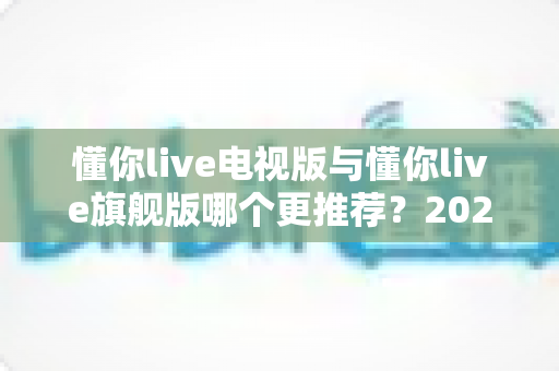 懂你live电视版与懂你live旗舰版哪个更推荐?2025最全对比评测与选购指南 懂你live电视版与懂你live旗舰版哪个更推荐?2025最全对比评测与选购指南