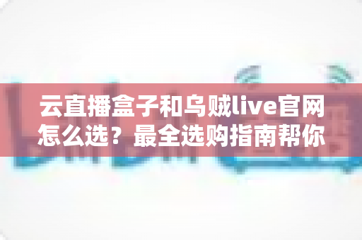 云直播盒子和乌贼live官网怎么选？最全选购指南帮你一次搞懂
