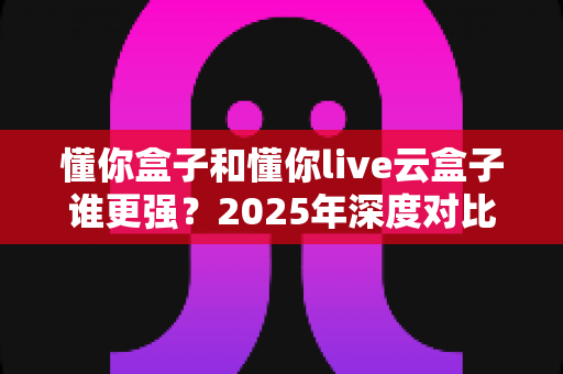 懂你盒子和懂你live云盒子谁更强?2025年深度对比评测与选购终极指南 懂你盒子和懂你live云盒子谁更强?2025年深度对比评测与选购终极指南