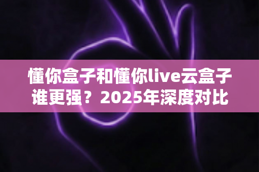 懂你盒子和懂你live云盒子谁更强?2025年深度对比评测与选购终极指南 懂你盒子和懂你live云盒子谁更强?2025年深度对比评测与选购终极指南