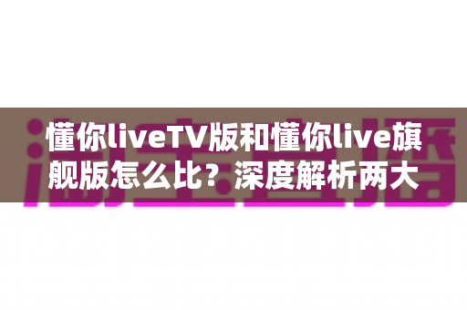 懂你liveTV版和懂你live旗舰版怎么比?深度解析两大版本差异,帮你选出最合适的电视直播方案 懂你liveTV版和懂你live旗舰版怎么比?深度解析两大版本差异,帮你选出最合适的电视直播方案
