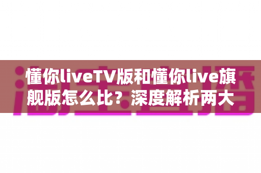 懂你liveTV版和懂你live旗舰版怎么比?深度解析两大版本差异,帮你选出最合适的电视直播方案 懂你liveTV版和懂你live旗舰版怎么比?深度解析两大版本差异,帮你选出最合适的电视直播方案