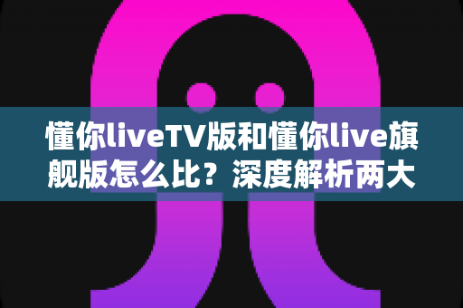 懂你liveTV版和懂你live旗舰版怎么比?深度解析两大版本差异,帮你选出最合适的电视直播方案 懂你liveTV版和懂你live旗舰版怎么比?深度解析两大版本差异,帮你选出最合适的电视直播方案