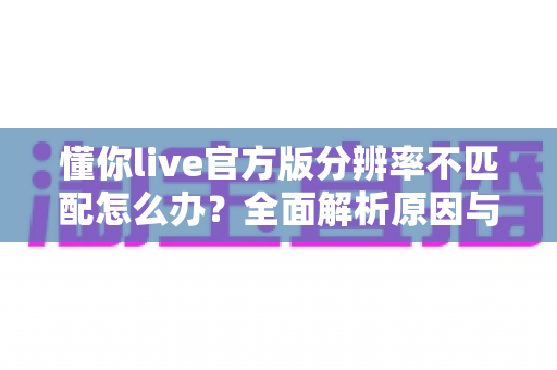 懂你live官方版分辨率不匹配怎么办？全面解析原因与实用解决方案