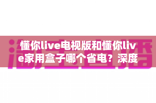 懂你live电视版和懂你live家用盒子哪个省电?深度功耗对比与实用省电指南 懂你live电视版和懂你live家用盒子哪个省电?深度功耗对比与实用省电指南