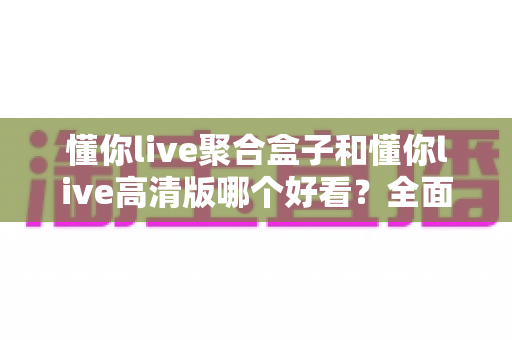 懂你live聚合盒子和懂你live高清版哪个好看？全面对比评测带你找到最适合的版本