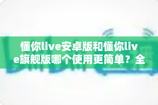 懂你live安卓版和懂你live旗舰版哪个使用更简单?全方位对比帮你找到最适合的版本 懂你live安卓版和懂你live旗舰版哪个使用更简单?全方位对比帮你找到最适合的版本