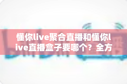 懂你live聚合直播和懂你live直播盒子要哪个?全方位对比解析与实用选购指南 懂你live聚合直播和懂你live直播盒子要哪个?全方位对比解析与实用选购指南