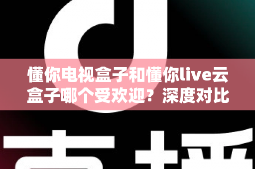 懂你电视盒子和懂你live云盒子哪个受欢迎?深度对比与选购全攻略 懂你电视盒子和懂你live云盒子哪个受欢迎?深度对比与选购全攻略