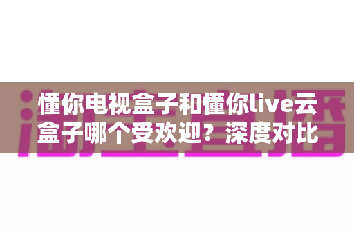 懂你电视盒子和懂你live云盒子哪个受欢迎?深度对比与选购全攻略 懂你电视盒子和懂你live云盒子哪个受欢迎?深度对比与选购全攻略