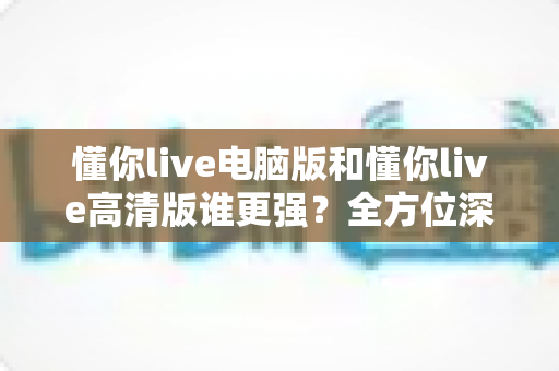 懂你live电脑版和懂你live高清版谁更强？全方位深度对比评测，帮你一次选对最佳版本
