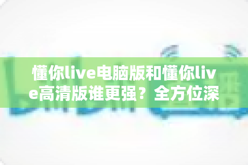 懂你live电脑版和懂你live高清版谁更强？全方位深度对比评测，帮你一次选对最佳版本