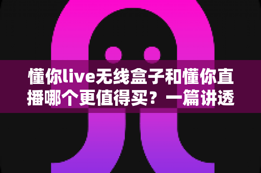懂你live无线盒子和懂你直播哪个更值得买?一篇讲透功能、价格与选购建议的深度对比指南 懂你live无线盒子和懂你直播哪个更值得买?一篇讲透功能、价格与选购建议的深度对比指南