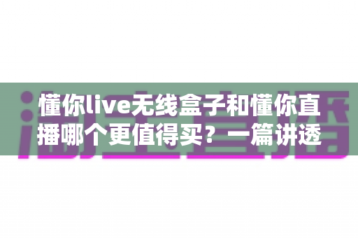 懂你live无线盒子和懂你直播哪个更值得买?一篇讲透功能、价格与选购建议的深度对比指南 懂你live无线盒子和懂你直播哪个更值得买?一篇讲透功能、价格与选购建议的深度对比指南