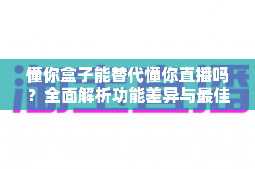 懂你盒子能替代懂你直播吗?全面解析功能差异与最佳使用选择 懂你盒子能替代懂你直播吗?全面解析功能差异与最佳使用选择