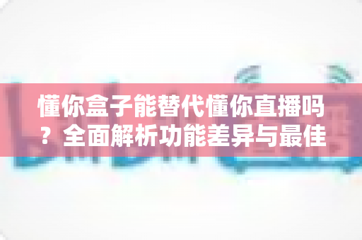 懂你盒子能替代懂你直播吗?全面解析功能差异与最佳使用选择 懂你盒子能替代懂你直播吗?全面解析功能差异与最佳使用选择