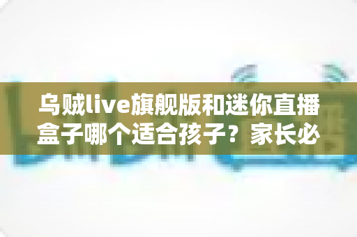 乌贼live旗舰版和迷你直播盒子哪个适合孩子?家长必读的选购与使用全指南 乌贼live旗舰版和迷你直播盒子哪个适合孩子?家长必读的选购与使用全指南
