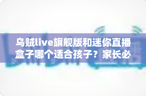 乌贼live旗舰版和迷你直播盒子哪个适合孩子?家长必读的选购与使用全指南 乌贼live旗舰版和迷你直播盒子哪个适合孩子?家长必读的选购与使用全指南