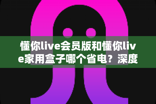 懂你live会员版和懂你live家用盒子哪个省电？深度功耗对比与实用省电指南