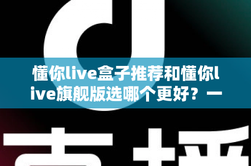 懂你live盒子推荐和懂你live旗舰版选哪个更好？一篇文章帮你彻底搞懂选购难题