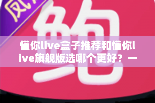懂你live盒子推荐和懂你live旗舰版选哪个更好？一篇文章帮你彻底搞懂选购难题