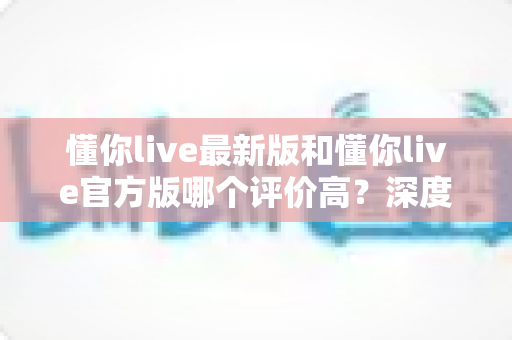 懂你live最新版和懂你live官方版哪个评价高?深度对比解析与实用选择指南 懂你live最新版和懂你live官方版哪个评价高?深度对比解析与实用选择指南