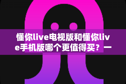 懂你live电视版和懂你live手机版哪个更值得买?一篇讲透选择思路的实用指南 懂你live电视版和懂你live手机版哪个更值得买?一篇讲透选择思路的实用指南