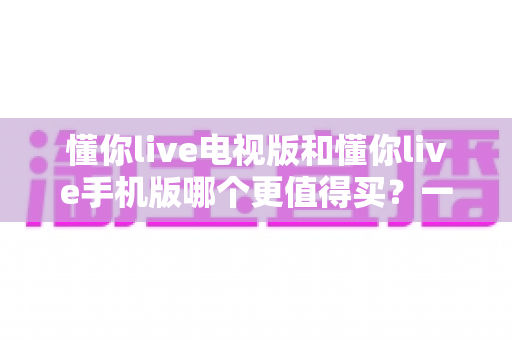懂你live电视版和懂你live手机版哪个更值得买？一篇讲透选择思路的实用指南