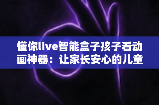 懂你live智能盒子孩子看动画神器:让家长安心的儿童动画观影新选择,开启孩子快乐启蒙之旅 懂你live智能盒子孩子看动画神器:让家长安心的儿童动画观影新选择,开启孩子快乐启蒙之旅