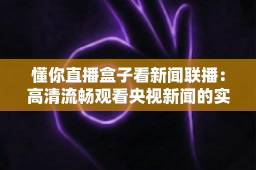 懂你直播盒子看新闻联播:高清流畅观看央视新闻的实用全指南 懂你直播盒子看新闻联播:高清流畅观看央视新闻的实用全指南