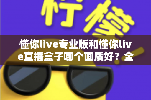 懂你live专业版和懂你live直播盒子哪个画质好？全方位画质深度对比与选购指南