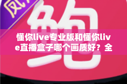 懂你live专业版和懂你live直播盒子哪个画质好？全方位画质深度对比与选购指南