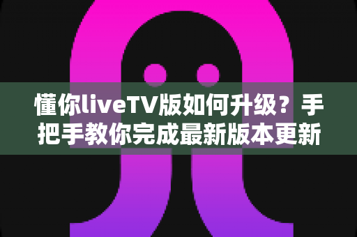 懂你liveTV版如何升级?手把手教你完成最新版本更新(含常见问题解答) 懂你liveTV版如何升级?手把手教你完成最新版本更新(含常见问题解答)