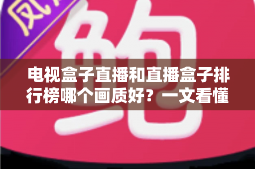 电视盒子直播和直播盒子排行榜哪个画质好？一文看懂选购核心，轻松享受高清大屏体验