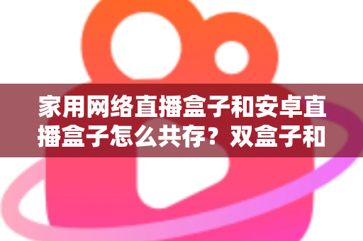 家用网络直播盒子和安卓直播盒子怎么共存?双盒子和谐共处的实用全攻略 家用网络直播盒子和安卓直播盒子怎么共存?双盒子和谐共处的实用全攻略