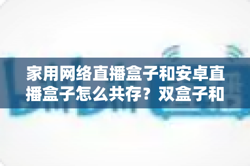 家用网络直播盒子和安卓直播盒子怎么共存?双盒子和谐共处的实用全攻略 家用网络直播盒子和安卓直播盒子怎么共存?双盒子和谐共处的实用全攻略