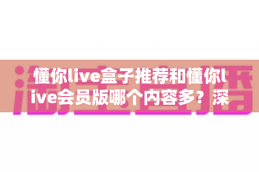 懂你live盒子推荐和懂你live会员版哪个内容多？深度对比解析帮你选出内容更丰富的版本