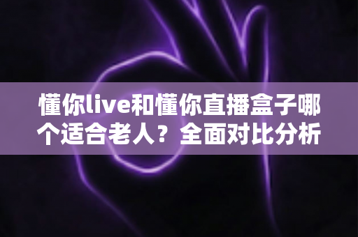 懂你live和懂你直播盒子哪个适合老人?全面对比分析与选购指南,帮长辈轻松玩转直播 懂你live和懂你直播盒子哪个适合老人?全面对比分析与选购指南,帮长辈轻松玩转直播