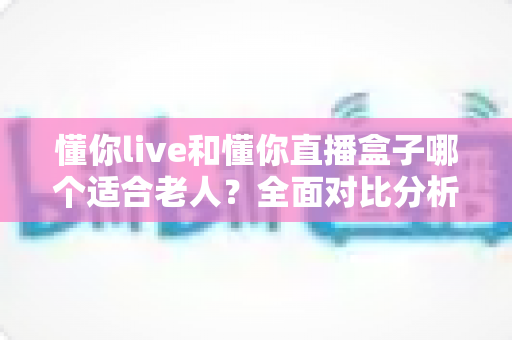 懂你live和懂你直播盒子哪个适合老人?全面对比分析与选购指南,帮长辈轻松玩转直播 懂你live和懂你直播盒子哪个适合老人?全面对比分析与选购指南,帮长辈轻松玩转直播