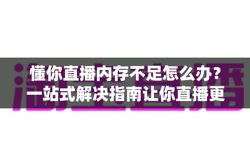 懂你直播内存不足怎么办？一站式解决指南让你直播更流畅