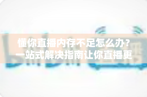 懂你直播内存不足怎么办？一站式解决指南让你直播更流畅