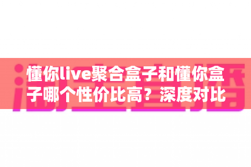 懂你live聚合盒子和懂你盒子哪个性价比高？深度对比帮你选对不踩坑