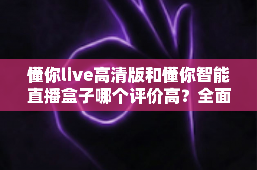懂你live高清版和懂你智能直播盒子哪个评价高?全面对比口碑、功能与性价比帮你选对不踩坑 懂你live高清版和懂你智能直播盒子哪个评价高?全面对比口碑、功能与性价比帮你选对不踩坑