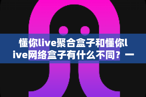 懂你live聚合盒子和懂你live网络盒子有什么不同?一文讲透核心差异与选购指南 懂你live聚合盒子和懂你live网络盒子有什么不同?一文讲透核心差异与选购指南