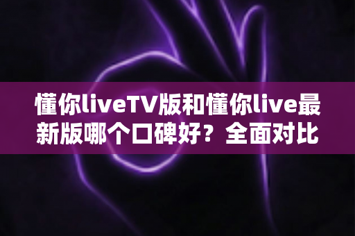 懂你liveTV版和懂你live最新版哪个口碑好？全面对比分析与实用选择指南