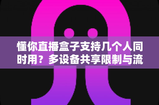 懂你直播盒子支持几个人同时用?多设备共享限制与流畅观影技巧全解析 懂你直播盒子支持几个人同时用?多设备共享限制与流畅观影技巧全解析
