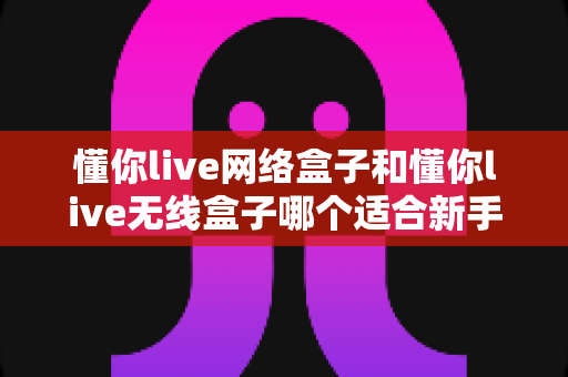 懂你live网络盒子和懂你live无线盒子哪个适合新手？新手选购避坑指南一次看懂