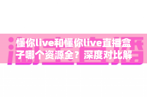 懂你live和懂你live直播盒子哪个资源全?深度对比解析与实用选择指南 懂你live和懂你live直播盒子哪个资源全?深度对比解析与实用选择指南