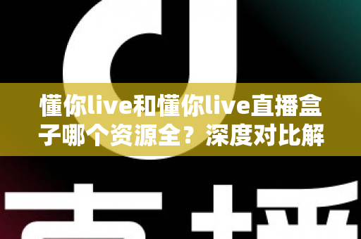 懂你live和懂你live直播盒子哪个资源全？深度对比解析与实用选择指南